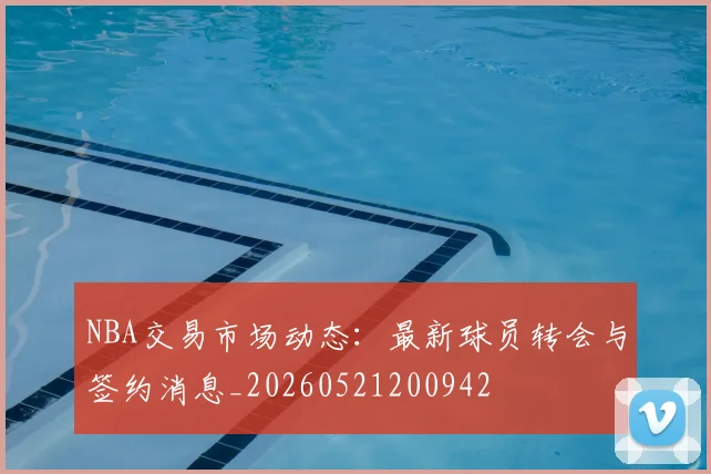 NBA交易市场动态:最新球员转会与签约消息_20260521200942