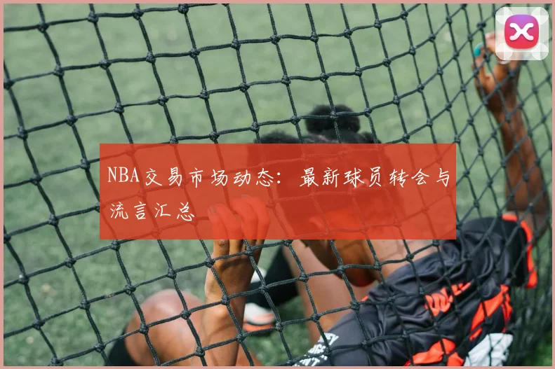 NBA交易市场动态:最新球员转会与流言汇总