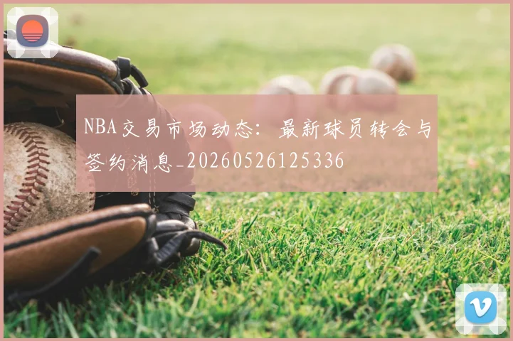 NBA交易市场动态：最新球员转会与签约消息_20260526125336