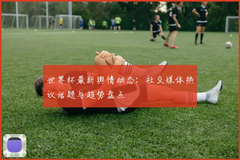 世界杯最新舆情动态：社交媒体热议话题与趋势盘点