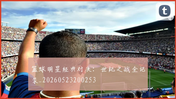 篮球明星经典对决：世纪之战全记录_20260523200253