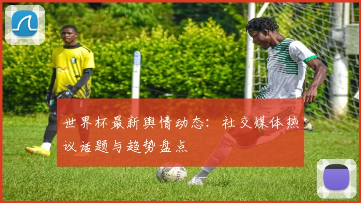 世界杯最新舆情动态:社交媒体热议话题与趋势盘点