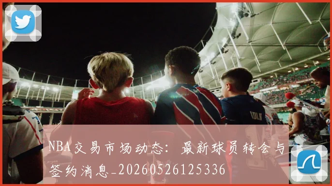 NBA交易市场动态:最新球员转会与签约消息_20260526125336