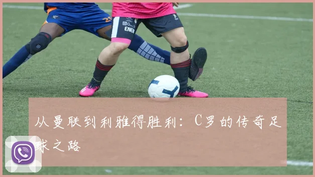 从曼联到利雅得胜利:C罗的传奇足球之路